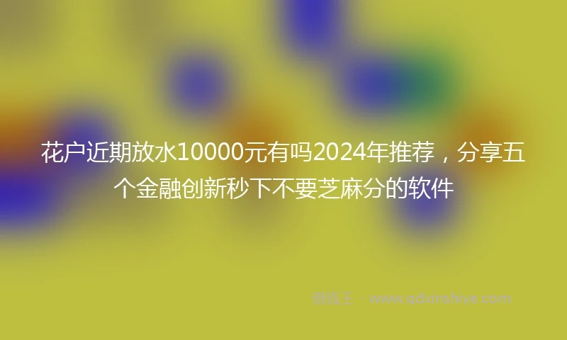 花户近期放水10000元有吗2024年推荐，分享五个金融创新秒下不要芝麻分的软件