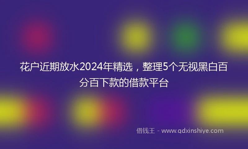 花户近期放水2024年精选，整理5个无视黑白百分百下款的借款平台