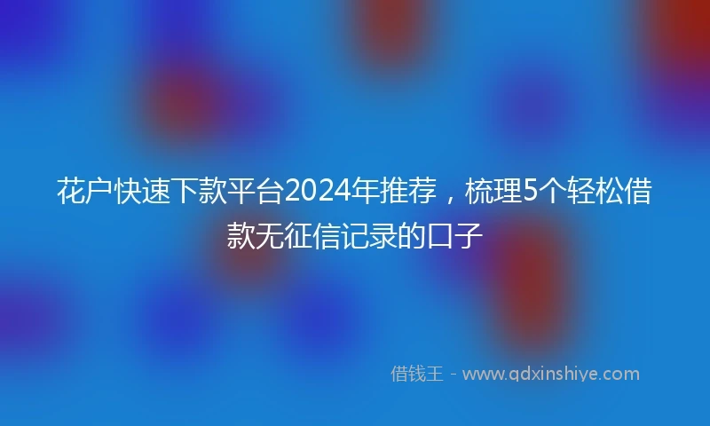 花户快速下款平台2024年推荐，梳理5个轻松借款无征信记录的口子