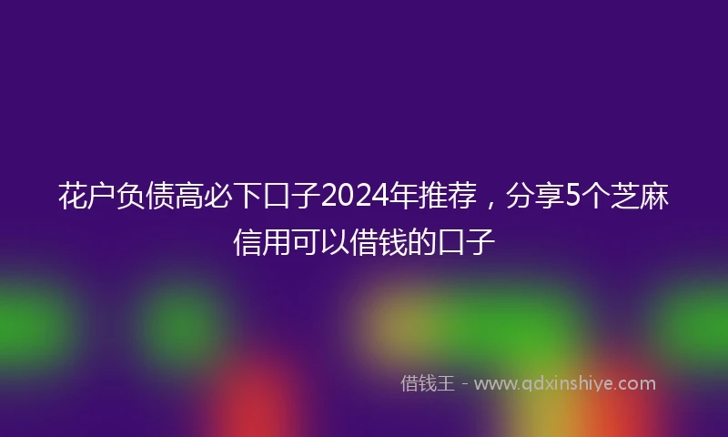 花户负债高必下口子2024年推荐，分享5个芝麻信用可以借钱的口子