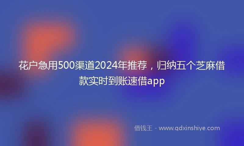 花户急用500渠道2024年推荐，归纳五个芝麻借款实时到账速借app