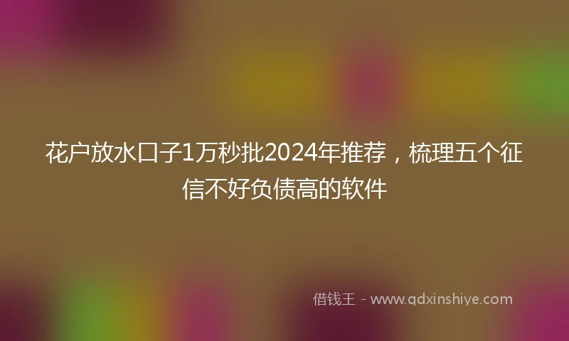 花户放水口子1万秒批2024年推荐，梳理五个征信不好负债高的软件