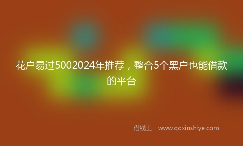 花户易过5002024年推荐，整合5个黑户也能借款的平台