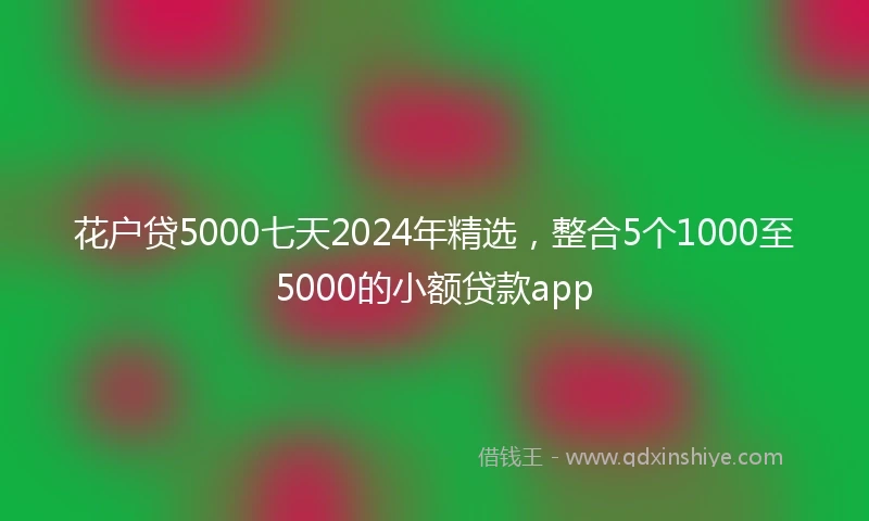 花户贷5000七天2024年精选，整合5个1000至5000的小额贷款app