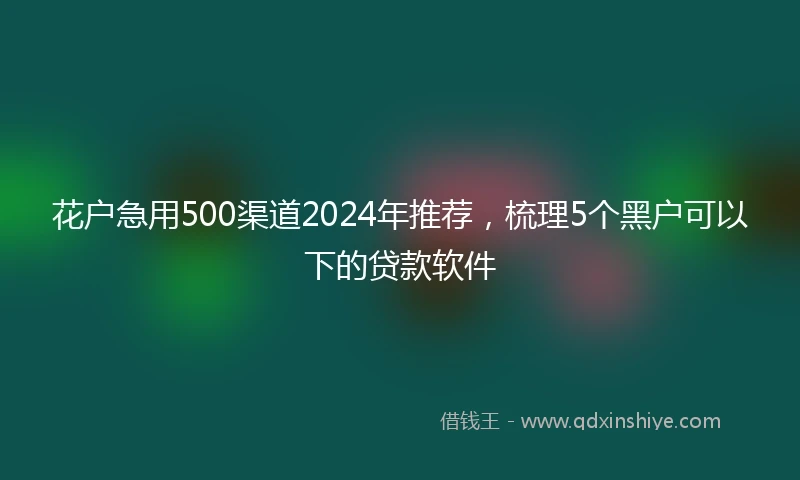 花户急用500渠道2024年推荐，梳理5个黑户可以下的贷款软件