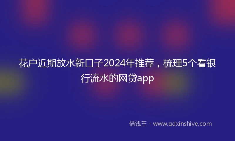 花户近期放水新口子2024年推荐，梳理5个看银行流水的网贷app