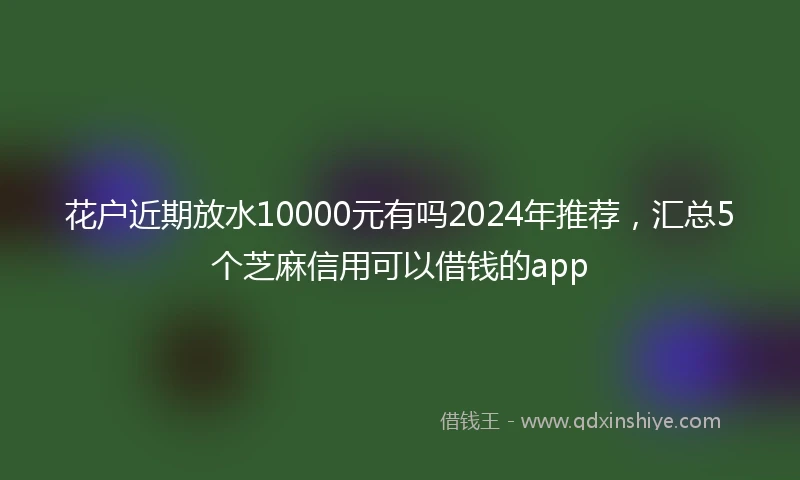 花户近期放水10000元有吗2024年推荐，汇总5个芝麻信用可以借钱的app