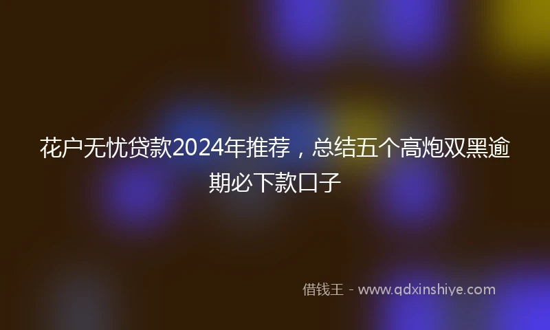 花户无忧贷款2024年推荐，总结五个高炮双黑逾期必下款口子