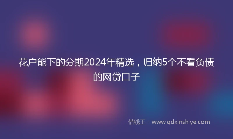 花户能下的分期2024年精选，归纳5个不看负债的网贷口子