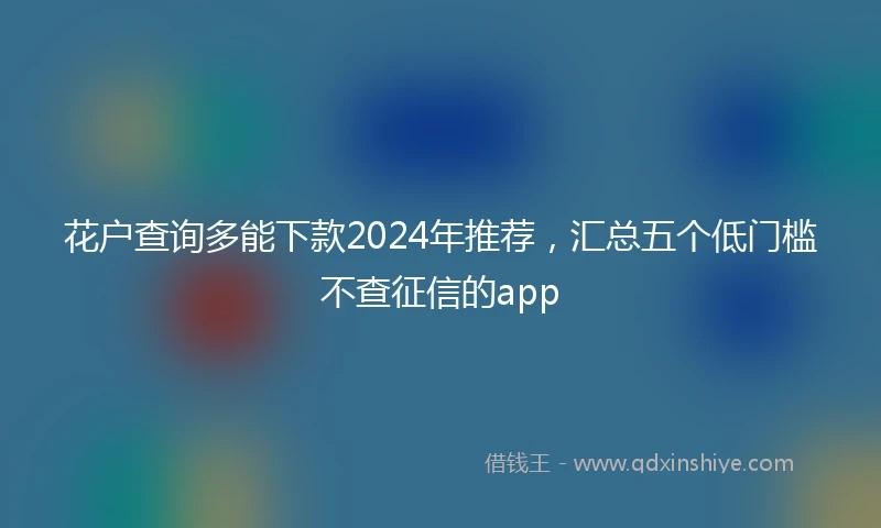 花户查询多能下款2024年推荐，汇总五个低门槛不查征信的app
