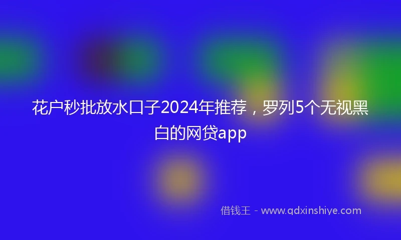花户秒批放水口子2024年推荐，罗列5个无视黑白的网贷app