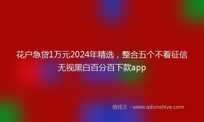 花户急贷1万元2024年精选，整合五个不看征信无视黑白百分百下款app