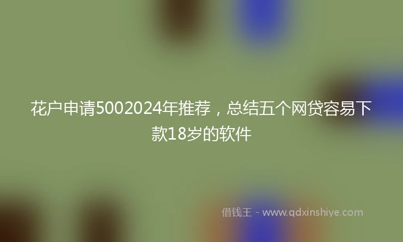 花户申请5002024年推荐，总结五个网贷容易下款18岁的软件
