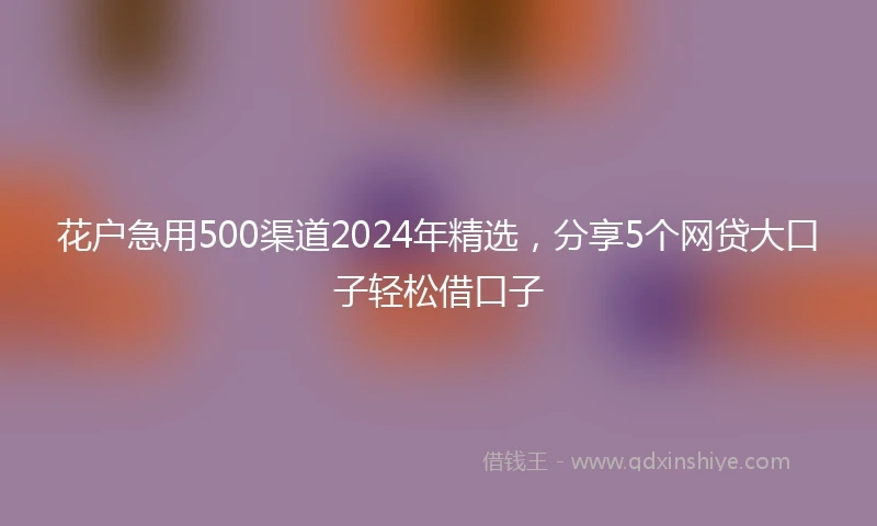 花户急用500渠道2024年精选，分享5个网贷大口子轻松借口子