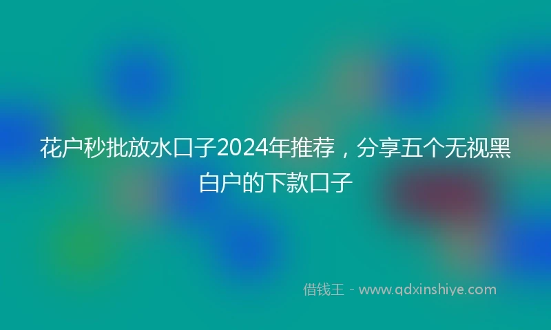 花户秒批放水口子2024年推荐，分享五个无视黑白户的下款口子
