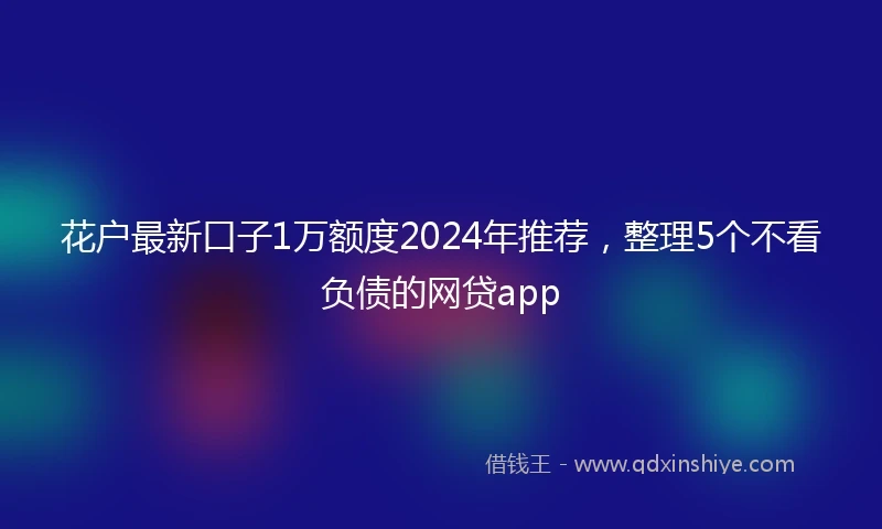 花户最新口子1万额度2024年推荐，整理5个不看负债的网贷app