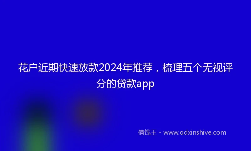 花户近期快速放款2024年推荐，梳理五个无视评分的贷款app