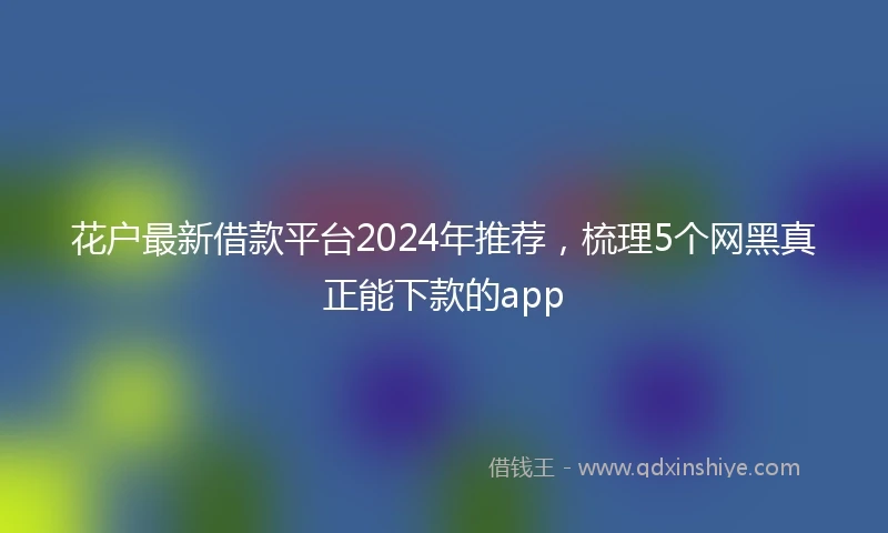花户最新借款平台2024年推荐，梳理5个网黑真正能下款的app