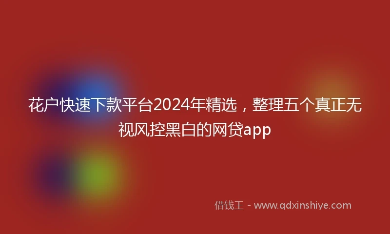 花户快速下款平台2024年精选，整理五个真正无视风控黑白的网贷app