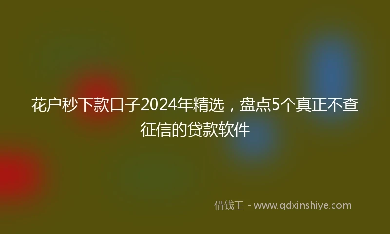 花户秒下款口子2024年精选，盘点5个真正不查征信的贷款软件