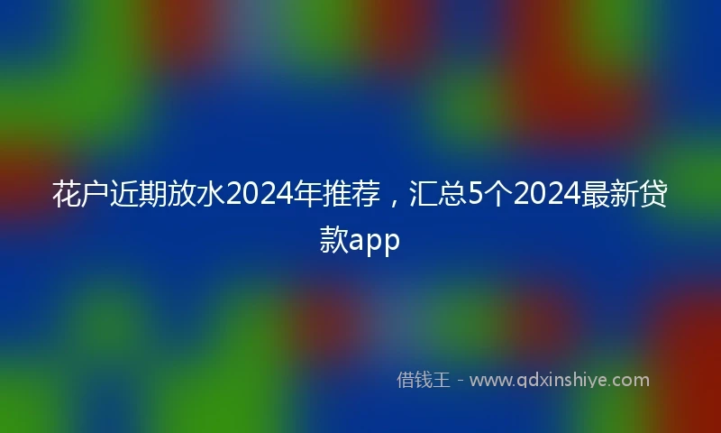花户近期放水2024年推荐，汇总5个2024最新贷款app