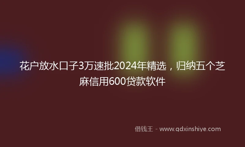 花户放水口子3万速批2024年精选，归纳五个芝麻信用600贷款软件