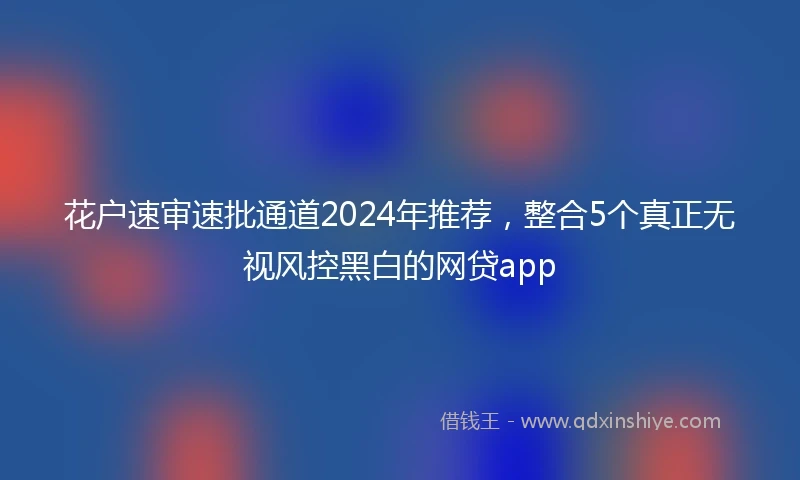 花户速审速批通道2024年推荐，整合5个真正无视风控黑白的网贷app