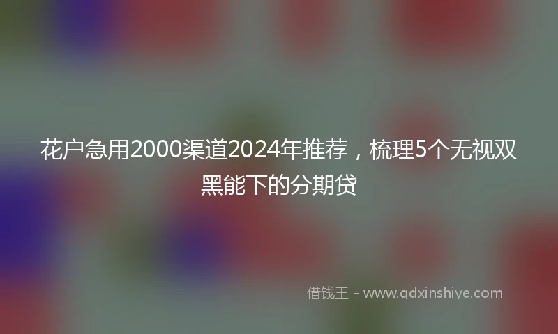 花户急用2000渠道2024年推荐，梳理5个无视双黑能下的分期贷