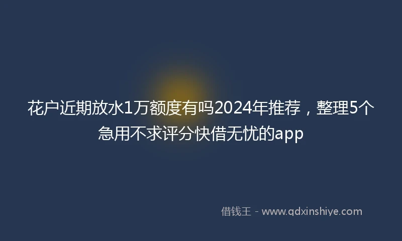 花户近期放水1万额度有吗2024年推荐，整理5个急用不求评分快借无忧的app