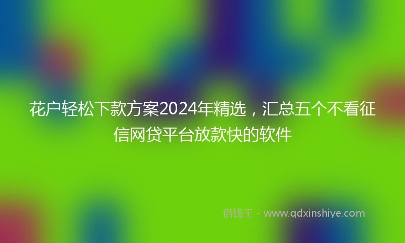 花户轻松下款方案2024年精选，汇总五个不看征信网贷平台放款快的软件