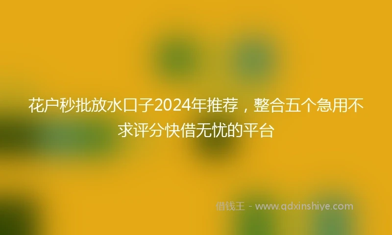 花户秒批放水口子2024年推荐，整合五个急用不求评分快借无忧的平台