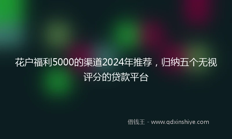 花户福利5000的渠道2024年推荐，归纳五个无视评分的贷款平台
