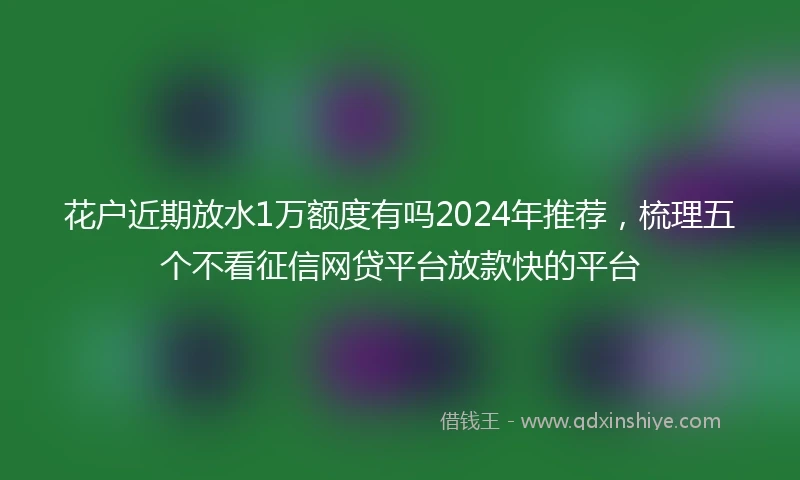 花户近期放水1万额度有吗2024年推荐，梳理五个不看征信网贷平台放款快的平台