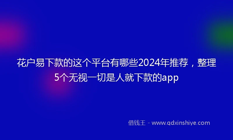 花户易下款的这个平台有哪些2024年推荐，整理5个无视一切是人就下款的app