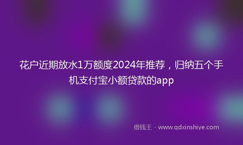 花户近期放水1万额度2024年推荐，归纳五个手机支付宝小额贷款的app