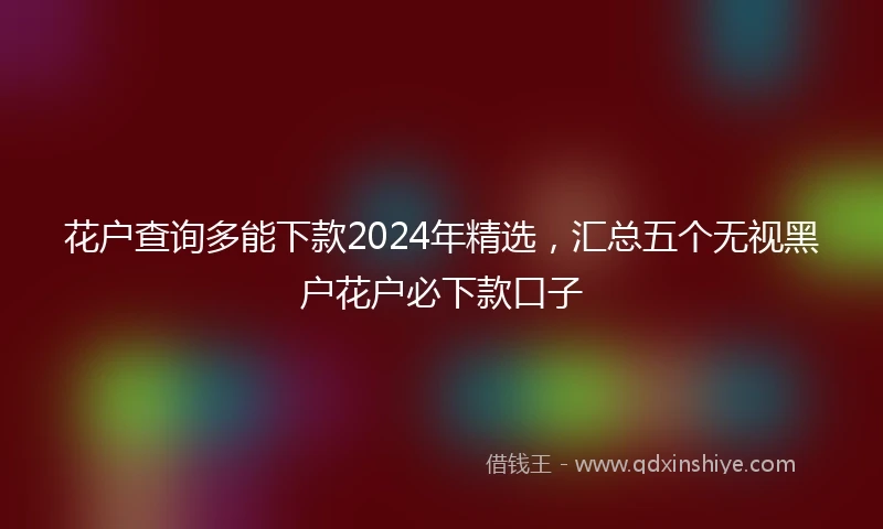 花户查询多能下款2024年精选，汇总五个无视黑户花户必下款口子