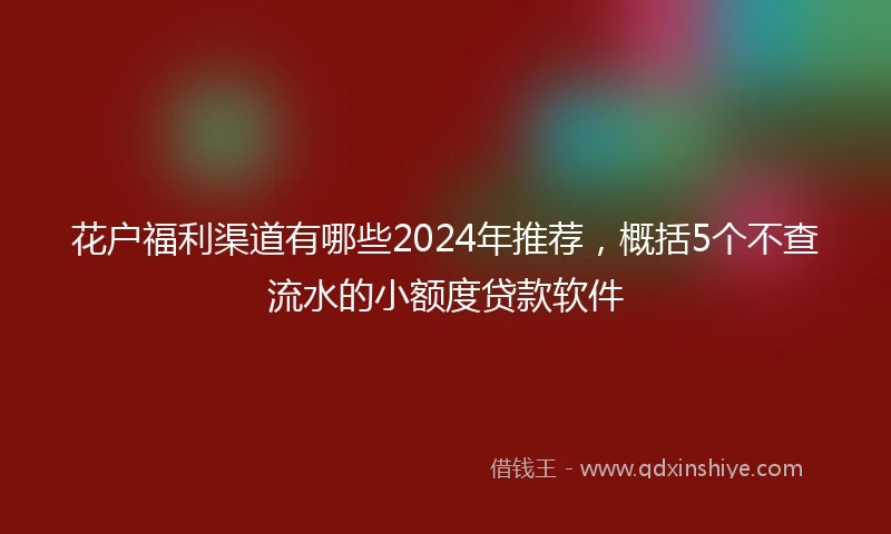 花户福利渠道有哪些2024年推荐，概括5个不查流水的小额度贷款软件