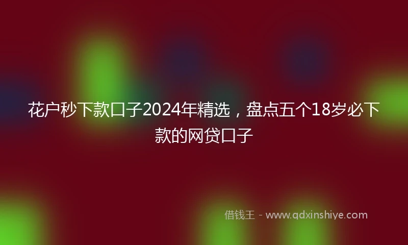 花户秒下款口子2024年精选，盘点五个18岁必下款的网贷口子