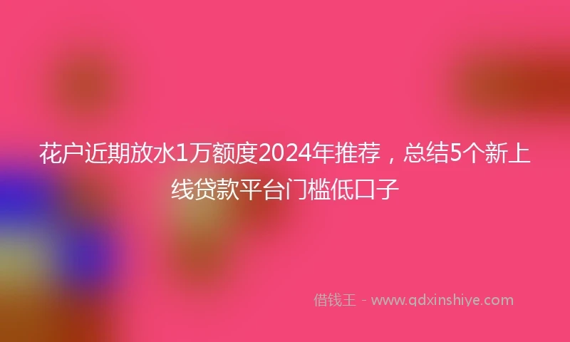 花户近期放水1万额度2024年推荐，总结5个新上线贷款平台门槛低口子
