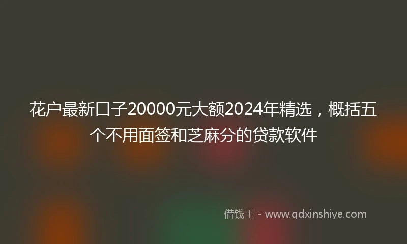 花户最新口子20000元大额2024年精选，概括五个不用面签和芝麻分的贷款软件