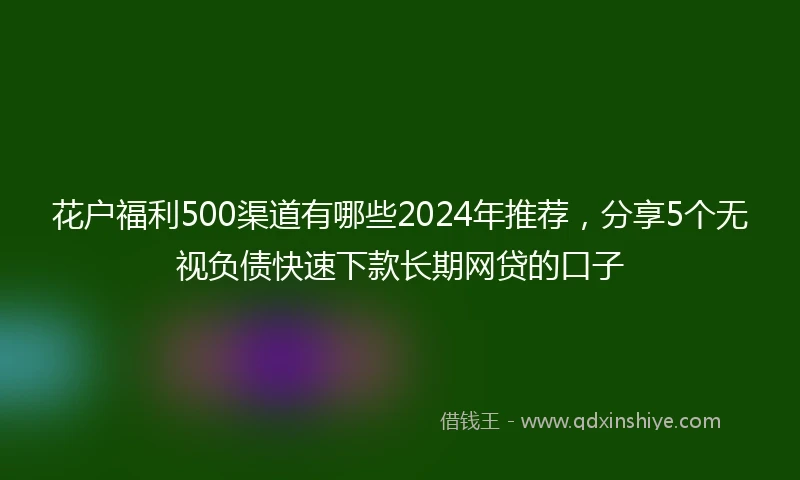 花户福利500渠道有哪些2024年推荐，分享5个无视负债快速下款长期网贷的口子