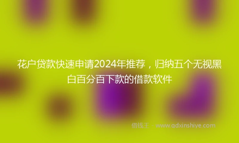 花户贷款快速申请2024年推荐，归纳五个无视黑白百分百下款的借款软件