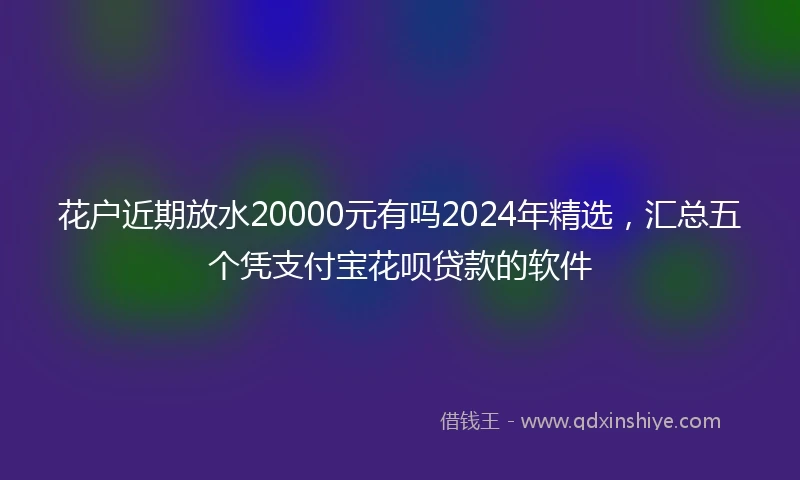 花户近期放水20000元有吗2024年精选，汇总五个凭支付宝花呗贷款的软件