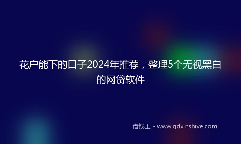 花户能下的口子2024年推荐，整理5个无视黑白的网贷软件