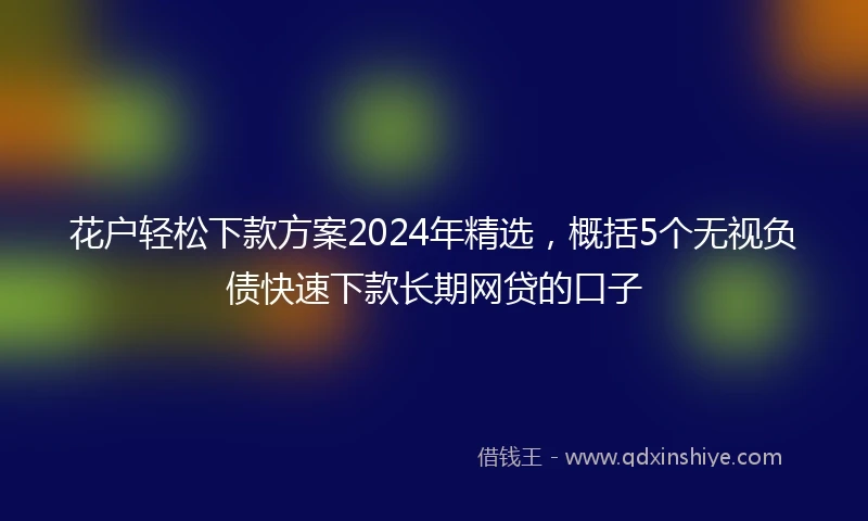 花户轻松下款方案2024年精选，概括5个无视负债快速下款长期网贷的口子