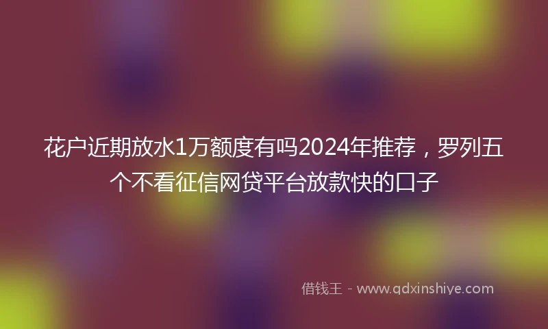 花户近期放水1万额度有吗2024年推荐，罗列五个不看征信网贷平台放款快的口子