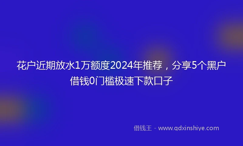 花户近期放水1万额度2024年推荐，分享5个黑户借钱0门槛极速下款口子