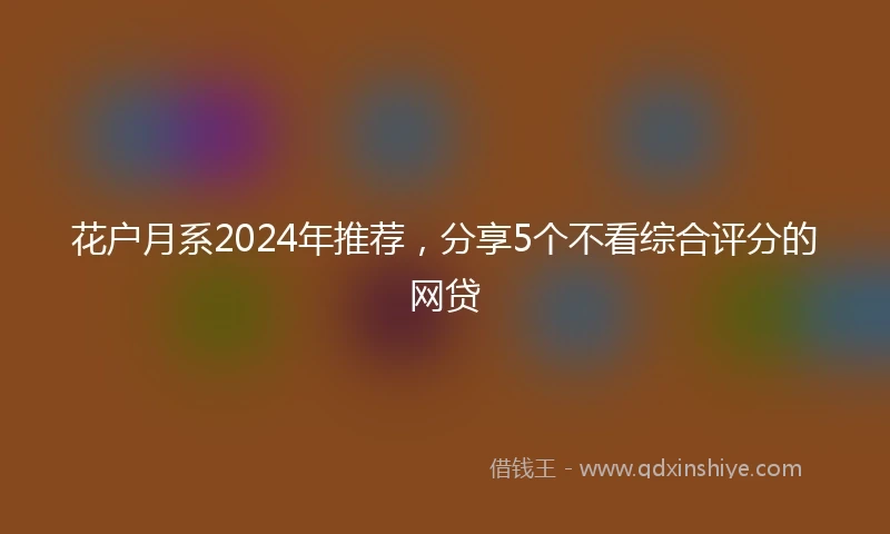 花户月系2024年推荐，分享5个不看综合评分的网贷