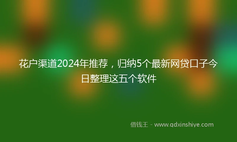 花户渠道2024年推荐，归纳5个最新网贷口子今日整理这五个软件