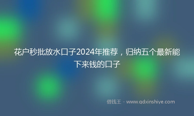 花户秒批放水口子2024年推荐，归纳五个最新能下来钱的口子